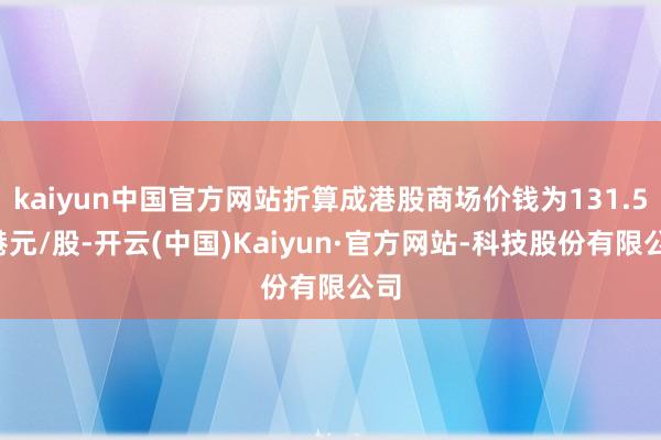 kaiyun中国官方网站折算成港股商场价钱为131.53港元/股-开云(中国)Kaiyun·官方网站-科技股份有限公司