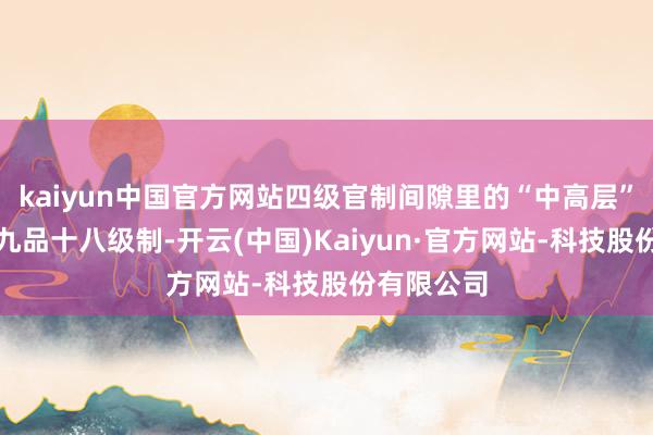 kaiyun中国官方网站四级官制间隙里的“中高层”北宋推广九品十八级制-开云(中国)Kaiyun·官方网站-科技股份有限公司