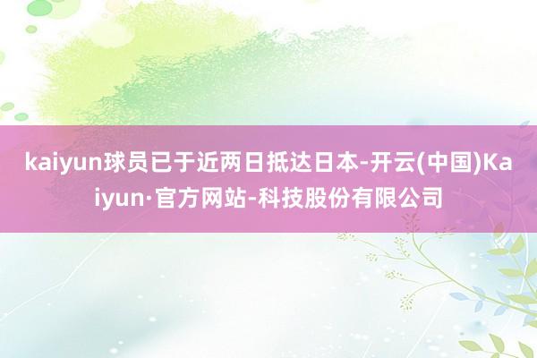 kaiyun球员已于近两日抵达日本-开云(中国)Kaiyun·官方网站-科技股份有限公司