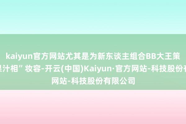 kaiyun官方网站尤其是为新东谈主组合BB大王策画的“果汁相”妆容-开云(中国)Kaiyun·官方网站-科技股份有限公司