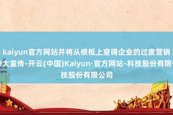 kaiyun官方网站并将从根柢上窒碍企业的过度营销和夸大宣传-开云(中国)Kaiyun·官方网站-科技股份有限公司