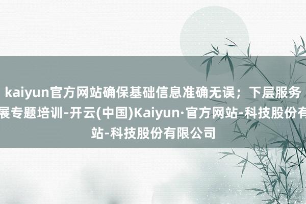 kaiyun官方网站确保基础信息准确无误；下层服务网点开展专题培训-开云(中国)Kaiyun·官方网站-科技股份有限公司