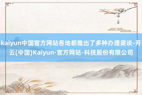kaiyun中国官方网站各地都推出了多种办理渠谈-开云(中国)Kaiyun·官方网站-科技股份有限公司