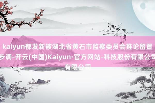 kaiyun郁发新被湖北省黄石市监察委员会推论留置步调-开云(中国)Kaiyun·官方网站-科技股份有限公司