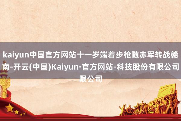 kaiyun中国官方网站十一岁端着步枪随赤军转战赣南-开云(中国)Kaiyun·官方网站-科技股份有限公司