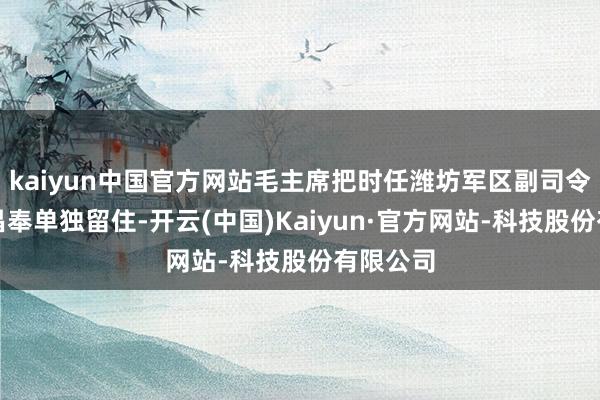 kaiyun中国官方网站毛主席把时任潍坊军区副司令员的陈昌奉单独留住-开云(中国)Kaiyun·官方网站-科技股份有限公司