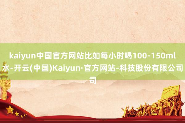 kaiyun中国官方网站比如每小时喝100-150ml水-开云(中国)Kaiyun·官方网站-科技股份有限公司