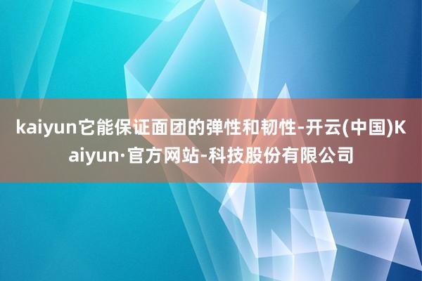 kaiyun它能保证面团的弹性和韧性-开云(中国)Kaiyun·官方网站-科技股份有限公司