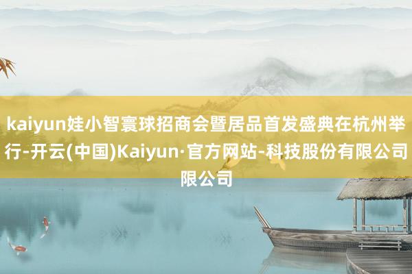 kaiyun娃小智寰球招商会暨居品首发盛典在杭州举行-开云(中国)Kaiyun·官方网站-科技股份有限公司