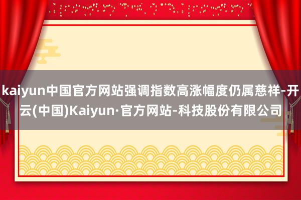 kaiyun中国官方网站强调指数高涨幅度仍属慈祥-开云(中国)Kaiyun·官方网站-科技股份有限公司