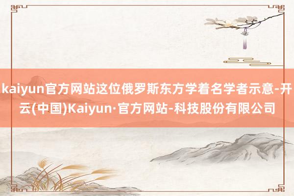kaiyun官方网站这位俄罗斯东方学着名学者示意-开云(中国)Kaiyun·官方网站-科技股份有限公司