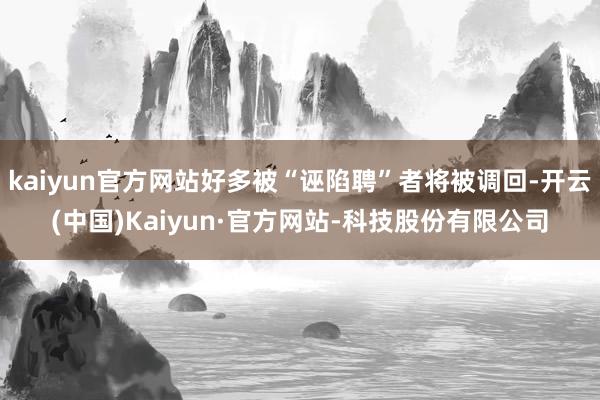 kaiyun官方网站好多被“诬陷聘”者将被调回-开云(中国)Kaiyun·官方网站-科技股份有限公司