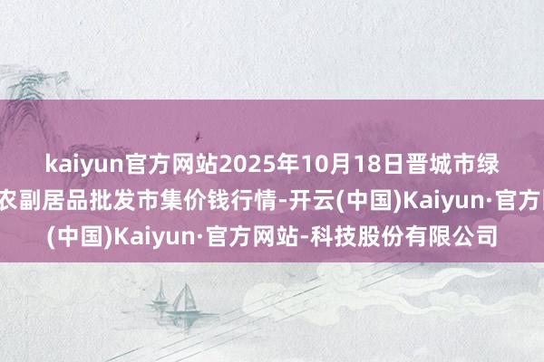 kaiyun官方网站2025年10月18日晋城市绿盛农工商实业有限公司农副居品批发市集价钱行情-开云(中国)Kaiyun·官方网站-科技股份有限公司