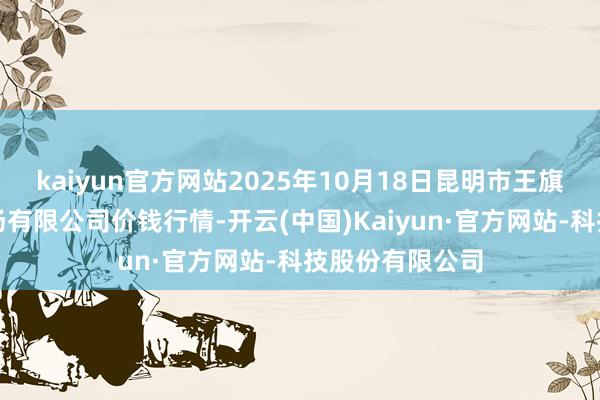 kaiyun官方网站2025年10月18日昆明市王旗营蔬菜批发商场有限公司价钱行情-开云(中国)Kaiyun·官方网站-科技股份有限公司