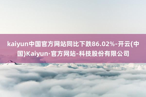 kaiyun中国官方网站同比下跌86.02%-开云(中国)Kaiyun·官方网站-科技股份有限公司