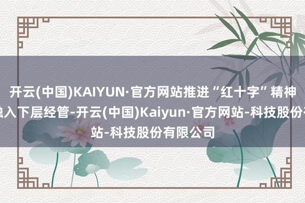 开云(中国)KAIYUN·官方网站推进“红十字”精神进一步融入下层经管-开云(中国)Kaiyun·官方网站-科技股份有限公司