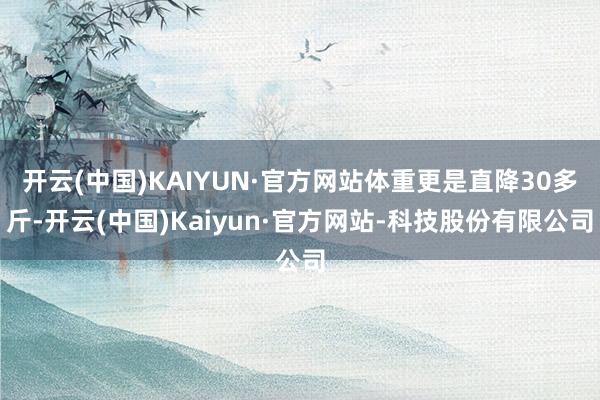 开云(中国)KAIYUN·官方网站体重更是直降30多斤-开云(中国)Kaiyun·官方网站-科技股份有限公司