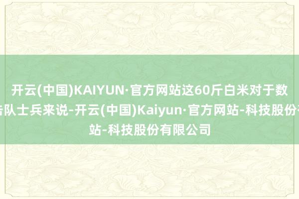 开云(中国)KAIYUN·官方网站这60斤白米对于数百名游击队士兵来说-开云(中国)Kaiyun·官方网站-科技股份有限公司