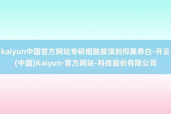kaiyun中国官方网站专研烟酰胺深刻抑黑养白-开云(中国)Kaiyun·官方网站-科技股份有限公司