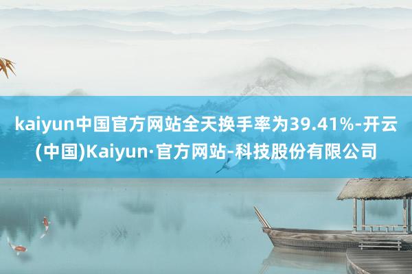 kaiyun中国官方网站全天换手率为39.41%-开云(中国)Kaiyun·官方网站-科技股份有限公司