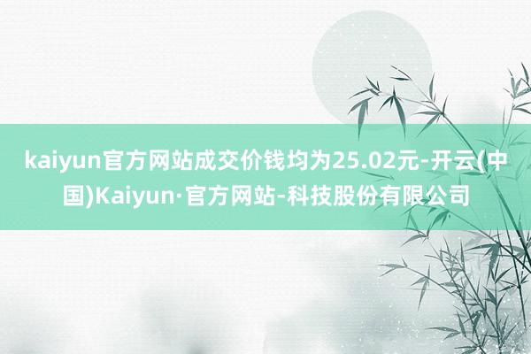 kaiyun官方网站成交价钱均为25.02元-开云(中国)Kaiyun·官方网站-科技股份有限公司