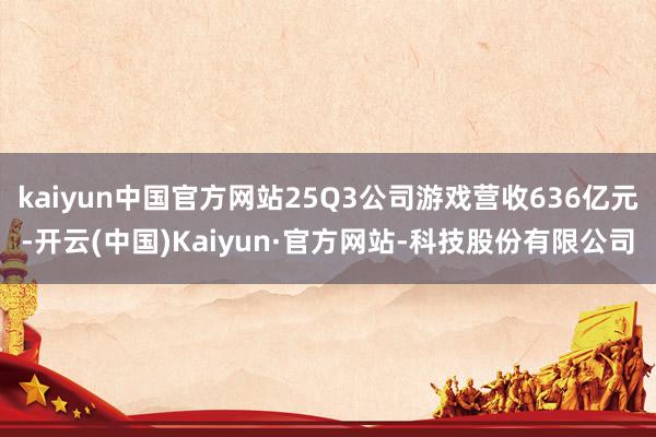 kaiyun中国官方网站25Q3公司游戏营收636亿元-开云(中国)Kaiyun·官方网站-科技股份有限公司