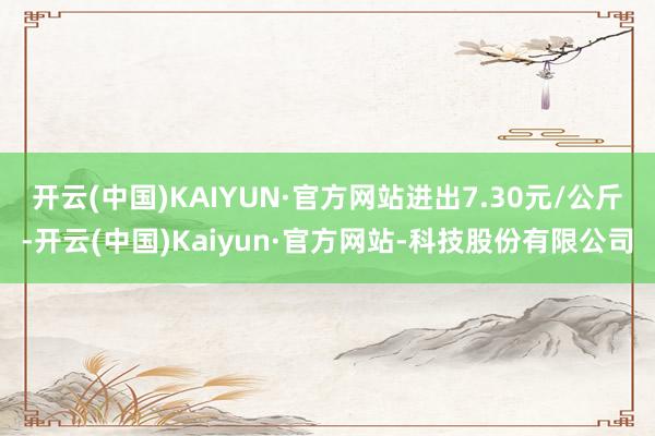 开云(中国)KAIYUN·官方网站进出7.30元/公斤-开云(中国)Kaiyun·官方网站-科技股份有限公司