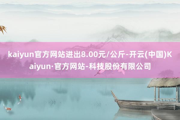 kaiyun官方网站进出8.00元/公斤-开云(中国)Kaiyun·官方网站-科技股份有限公司