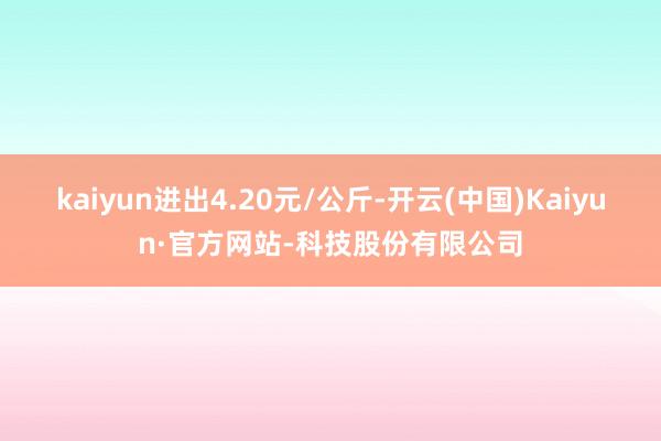kaiyun进出4.20元/公斤-开云(中国)Kaiyun·官方网站-科技股份有限公司