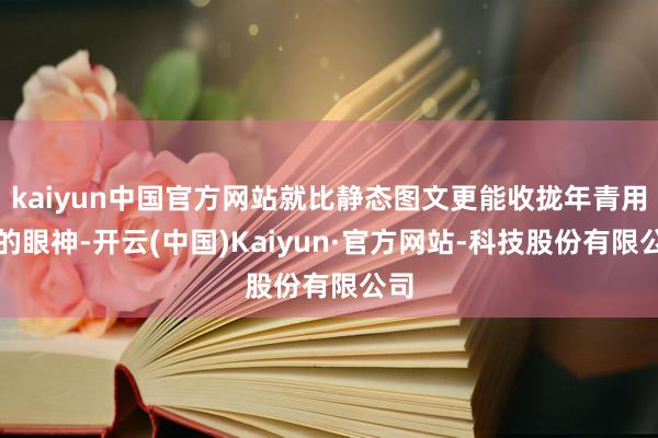 kaiyun中国官方网站就比静态图文更能收拢年青用户的眼神-开云(中国)Kaiyun·官方网站-科技股份有限公司