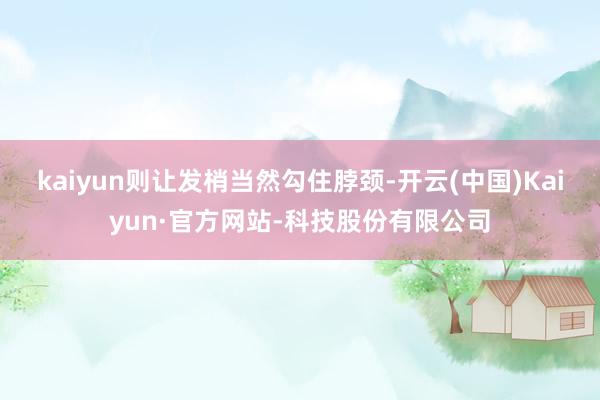 kaiyun则让发梢当然勾住脖颈-开云(中国)Kaiyun·官方网站-科技股份有限公司