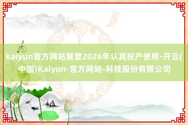 kaiyun官方网站展望2026年认真投产使用-开云(中国)Kaiyun·官方网站-科技股份有限公司