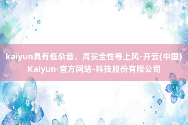 kaiyun具有低杂音、高安全性等上风-开云(中国)Kaiyun·官方网站-科技股份有限公司