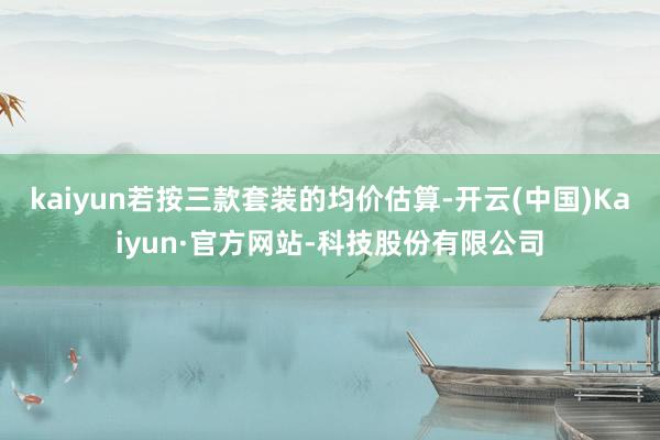 kaiyun若按三款套装的均价估算-开云(中国)Kaiyun·官方网站-科技股份有限公司