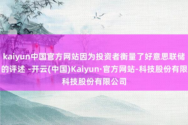 kaiyun中国官方网站因为投资者衡量了好意思联储官员的评述 -开云(中国)Kaiyun·官方网站-科技股份有限公司