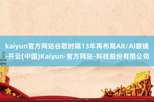 kaiyun官方网站谷歌时隔13年再布局AR/AI眼镜-开云(中国)Kaiyun·官方网站-科技股份有限公司