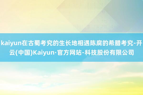 kaiyun在古蜀考究的生长地相遇陈腐的希腊考究-开云(中国)Kaiyun·官方网站-科技股份有限公司