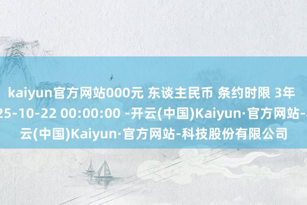 kaiyun官方网站000元 东谈主民币 条约时限 3年 条约签署时辰 2025-10-22 00:00:00 -开云(中国)Kaiyun·官方网站-科技股份有限公司
