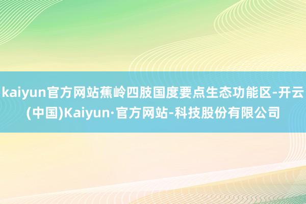 kaiyun官方网站蕉岭四肢国度要点生态功能区-开云(中国)Kaiyun·官方网站-科技股份有限公司