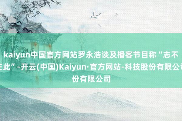 kaiyun中国官方网站罗永浩谈及播客节目称“志不在此”-开云(中国)Kaiyun·官方网站-科技股份有限公司