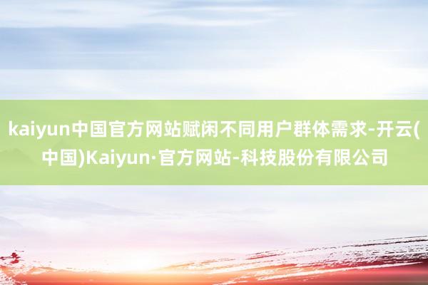 kaiyun中国官方网站赋闲不同用户群体需求-开云(中国)Kaiyun·官方网站-科技股份有限公司