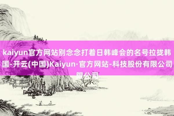 kaiyun官方网站别念念打着日韩峰会的名号拉拢韩国-开云(中国)Kaiyun·官方网站-科技股份有限公司