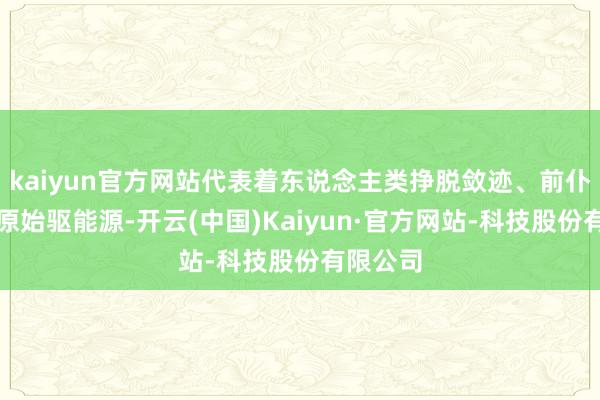 kaiyun官方网站代表着东说念主类挣脱敛迹、前仆后继的原始驱能源-开云(中国)Kaiyun·官方网站-科技股份有限公司
