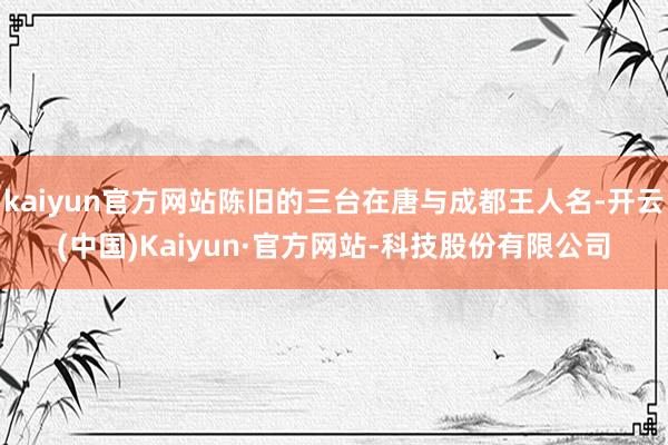 kaiyun官方网站陈旧的三台在唐与成都王人名-开云(中国)Kaiyun·官方网站-科技股份有限公司