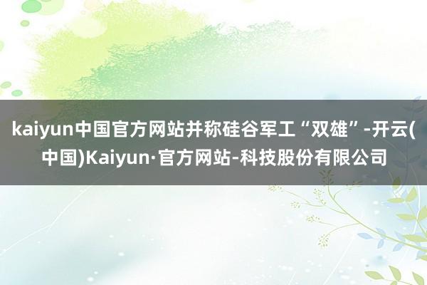 kaiyun中国官方网站并称硅谷军工“双雄”-开云(中国)Kaiyun·官方网站-科技股份有限公司