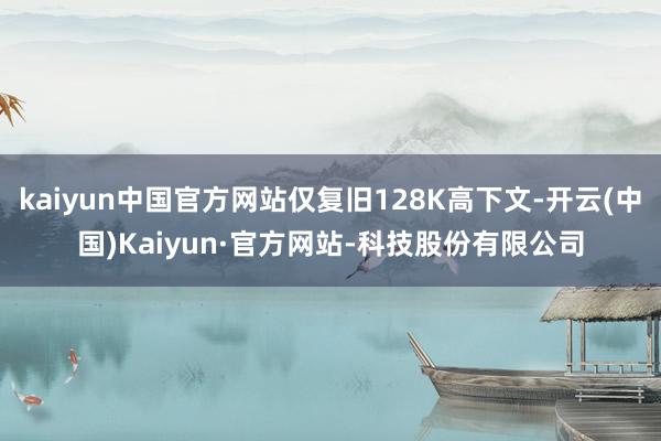 kaiyun中国官方网站仅复旧128K高下文-开云(中国)Kaiyun·官方网站-科技股份有限公司