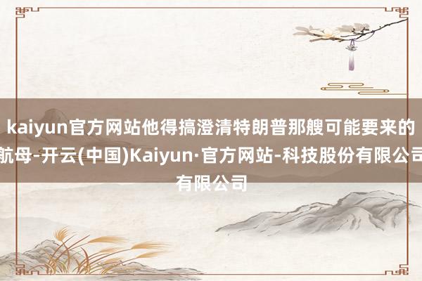 kaiyun官方网站他得搞澄清特朗普那艘可能要来的航母-开云(中国)Kaiyun·官方网站-科技股份有限公司
