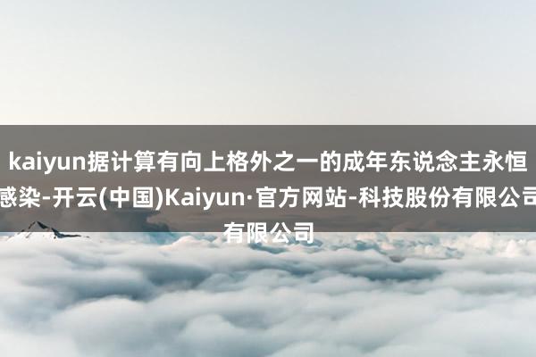kaiyun据计算有向上格外之一的成年东说念主永恒感染-开云(中国)Kaiyun·官方网站-科技股份有限公司