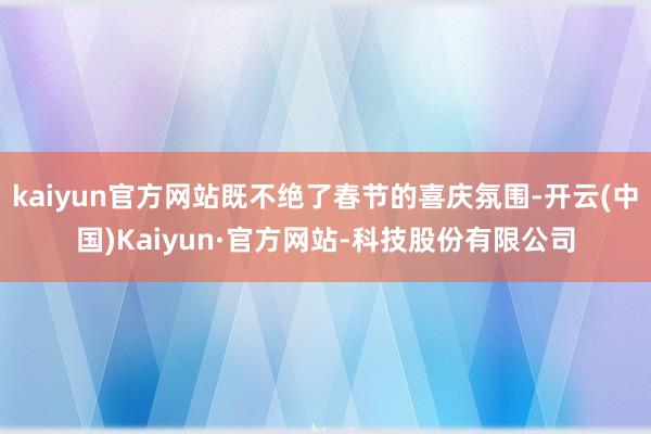 kaiyun官方网站既不绝了春节的喜庆氛围-开云(中国)Kaiyun·官方网站-科技股份有限公司