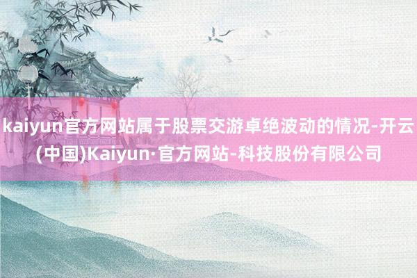kaiyun官方网站属于股票交游卓绝波动的情况-开云(中国)Kaiyun·官方网站-科技股份有限公司